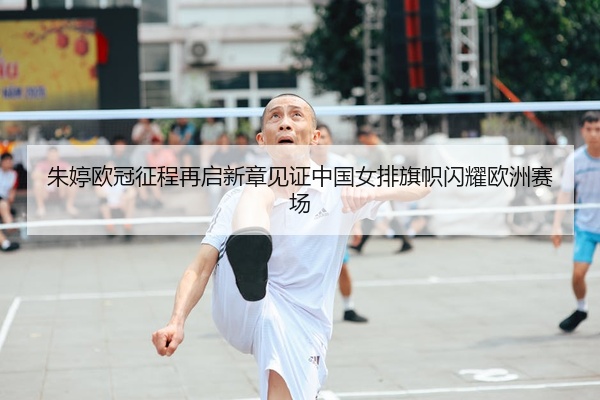 朱婷欧冠征程再启新章见证中国女排旗帜闪耀欧洲赛场